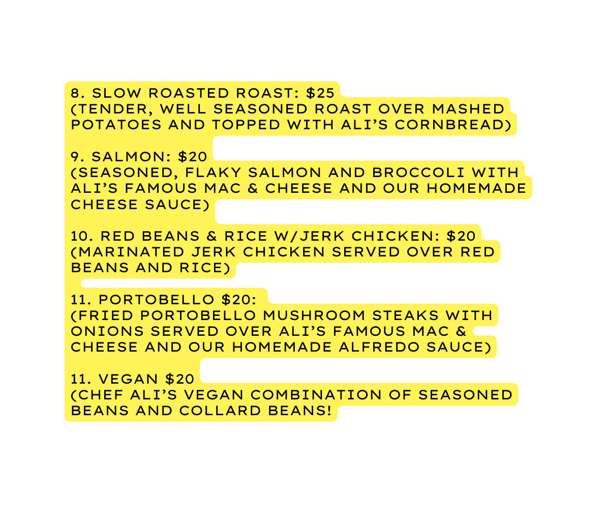 8 Slow Roasted roast 25 Tender well seasoned roast over mashed potatoes and topped with Ali s cornbread 9 Salmon 20 Seasoned flaky salmon and broccoli with Ali s Famous Mac Cheese and our homemade cheese sauce 10 Red Beans Rice w Jerk Chicken 20 MARINATED jerk chicken served Over red beans and rice 11 portobello 20 fried portobello mushroom steaks with onions served over ali s famous mac cheese and our homemade alfredo sauce 11 Vegan 20 Chef Ali s vegan combination of seasoned beans and collard beans