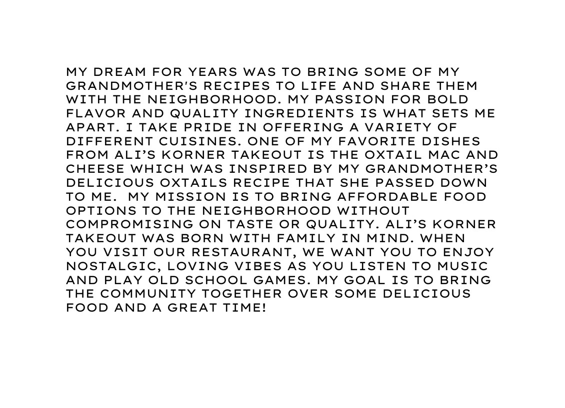 My dream for years was to bring some of my grandmother s recipes to life and share them with the neighborhood My passion for bold flavor and quality ingredients is what sets me apart I take pride in offering a variety of different cuisines One of my favorite dishes from ali s korner takeout is the oxtail mac and cheese which was inspired by my grandmother s delicious oxtails recipe that she passed down to me My mission is to bring affordable food options to the neighborhood without compromising on taste or quality Ali s korner takeout was born with family in mind When you visit our restaurant we want you to enjoy nostalgic loving vibes as you listen to music and play old school games My goal is to bring the community together over some delicious food and a great time