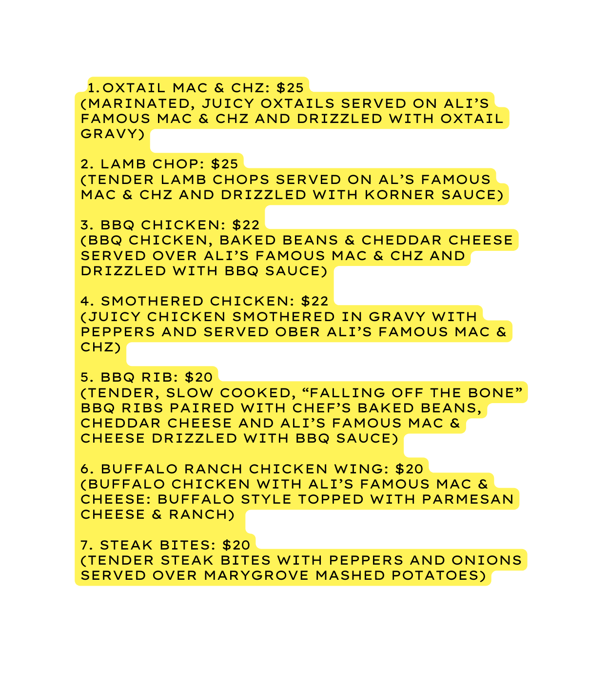 oxtail Mac Chz 25 marinated juicy oxtails served on Ali s famous Mac Chz and drizzled with oxtail gravy 2 Lamb Chop 25 tender lamb chops served on Al s Famous Mac chz and drizzled with korner sauce 3 BBQ Chicken 22 Bbq chicken baked beans cheddar cheese served over Ali s famous Mac Chz and drizzled with BBQ sauce 4 Smothered Chicken 22 juicy chicken smothered in gravy with peppers and served ober ali s Famous Mac Chz 5 BBQ Rib 20 Tender slow cooked falling off the bone BBQ ribs paired with chef s baked beans cheddar cheese and Ali s Famous Mac Cheese drizzled with BBQ sauce 6 Buffalo Ranch Chicken Wing 20 Buffalo chicken with Ali s Famous Mac Cheese Buffalo style topped with Parmesan cheese ranch 7 Steak bites 20 Tender steak bites with peppers and onions served over marygrove mashed potatoes
